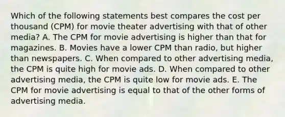 Which of the following statements best compares the cost per thousand (CPM) for movie theater advertising with that of other media? A. The CPM for movie advertising is higher than that for magazines. B. Movies have a lower CPM than radio, but higher than newspapers. C. When compared to other advertising media, the CPM is quite high for movie ads. D. When compared to other advertising media, the CPM is quite low for movie ads. E. The CPM for movie advertising is equal to that of the other forms of advertising media.