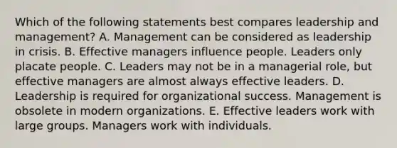 Which of the following statements best compares leadership and management? A. Management can be considered as leadership in crisis. B. Effective managers influence people. Leaders only placate people. C. Leaders may not be in a managerial role, but effective managers are almost always effective leaders. D. Leadership is required for organizational success. Management is obsolete in modern organizations. E. Effective leaders work with large groups. Managers work with individuals.