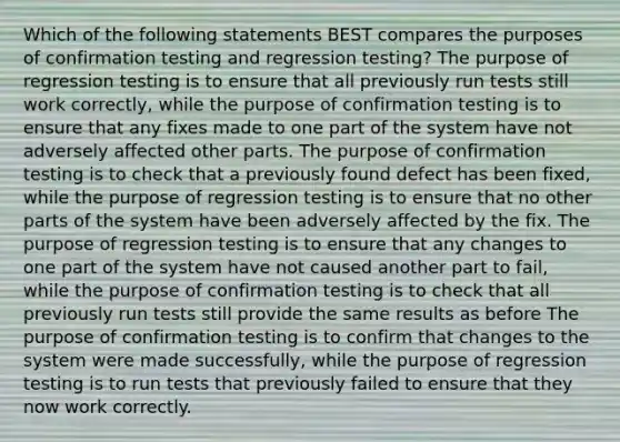 Which of the following statements BEST compares the purposes of confirmation testing and regression testing? The purpose of regression testing is to ensure that all previously run tests still work correctly, while the purpose of confirmation testing is to ensure that any fixes made to one part of the system have not adversely affected other parts. The purpose of confirmation testing is to check that a previously found defect has been fixed, while the purpose of regression testing is to ensure that no other parts of the system have been adversely affected by the fix. The purpose of regression testing is to ensure that any changes to one part of the system have not caused another part to fail, while the purpose of confirmation testing is to check that all previously run tests still provide the same results as before The purpose of confirmation testing is to confirm that changes to the system were made successfully, while the purpose of regression testing is to run tests that previously failed to ensure that they now work correctly.