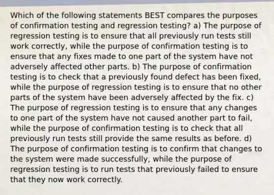 Which of the following statements BEST compares the purposes of confirmation testing and regression testing? a) The purpose of regression testing is to ensure that all previously run tests still work correctly, while the purpose of confirmation testing is to ensure that any fixes made to one part of the system have not adversely affected other parts. b) The purpose of confirmation testing is to check that a previously found defect has been fixed, while the purpose of regression testing is to ensure that no other parts of the system have been adversely affected by the fix. c) The purpose of regression testing is to ensure that any changes to one part of the system have not caused another part to fail, while the purpose of confirmation testing is to check that all previously run tests still provide the same results as before. d) The purpose of confirmation testing is to confirm that changes to the system were made successfully, while the purpose of regression testing is to run tests that previously failed to ensure that they now work correctly.