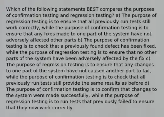 Which of the following statements BEST compares the purposes of confirmation testing and regression testing? a) The purpose of regression testing is to ensure that all previously run tests still work correctly, while the purpose of confirmation testing is to ensure that any fixes made to one part of the system have not adversely affected other parts b) The purpose of confirmation testing is to check that a previously found defect has been fixed, while the purpose of regression testing is to ensure that no other parts of the system have been adversely affected by the fix c) The purpose of regression testing is to ensure that any changes to one part of the system have not caused another part to fail, while the purpose of confirmation testing is to check that all previously run tests still provide the same results as before d) The purpose of confirmation testing is to confirm that changes to the system were made successfully, while the purpose of regression testing is to run tests that previously failed to ensure that they now work correctly