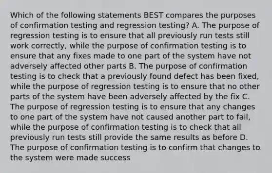 Which of the following statements BEST compares the purposes of confirmation testing and regression testing? A. The purpose of regression testing is to ensure that all previously run tests still work correctly, while the purpose of confirmation testing is to ensure that any fixes made to one part of the system have not adversely affected other parts B. The purpose of confirmation testing is to check that a previously found defect has been fixed, while the purpose of regression testing is to ensure that no other parts of the system have been adversely affected by the fix C. The purpose of regression testing is to ensure that any changes to one part of the system have not caused another part to fail, while the purpose of confirmation testing is to check that all previously run tests still provide the same results as before D. The purpose of confirmation testing is to confirm that changes to the system were made success