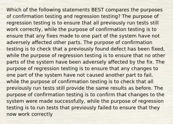 Which of the following statements BEST compares the purposes of confirmation testing and regression testing? The purpose of regression testing is to ensure that all previously run tests still work correctly, while the purpose of confirmation testing is to ensure that any fixes made to one part of the system have not adversely affected other parts. The purpose of confirmation testing is to check that a previously found defect has been fixed, while the purpose of regression testing is to ensure that no other parts of the system have been adversely affected by the fix. The purpose of regression testing is to ensure that any changes to one part of the system have not caused another part to fail, while the purpose of confirmation testing is to check that all previously run tests still provide the same results as before. The purpose of confirmation testing is to confirm that changes to the system were made successfully, while the purpose of regression testing is to run tests that previously failed to ensure that they now work correctly