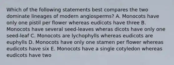 Which of the following statements best compares the two dominate lineages of modern angiosperms? A. Monocots have only one pistil per flower whereas eudicots have three B. Monocots have several seed-leaves wheras dicots have only one seed-leaf C. Monocots are lychophylls whereas eudicots are euphylls D. Monocots have only one stamen per flower whereas eudicots have six E. Monocots have a single cotyledon whereas eudicots have two