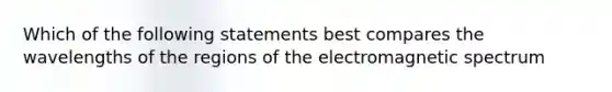 Which of the following statements best compares the wavelengths of the regions of the electromagnetic spectrum