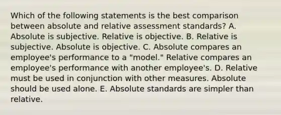 Which of the following statements is the best comparison between absolute and relative assessment standards? A. Absolute is subjective. Relative is objective. B. Relative is subjective. Absolute is objective. C. Absolute compares an employee's performance to a "model." Relative compares an employee's performance with another employee's. D. Relative must be used in conjunction with other measures. Absolute should be used alone. E. Absolute standards are simpler than relative.