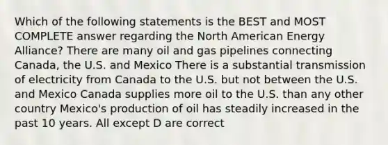 Which of the following statements is the BEST and MOST COMPLETE answer regarding the North American Energy Alliance? There are many oil and gas pipelines connecting Canada, the U.S. and Mexico There is a substantial transmission of electricity from Canada to the U.S. but not between the U.S. and Mexico Canada supplies more oil to the U.S. than any other country Mexico's production of oil has steadily increased in the past 10 years. All except D are correct