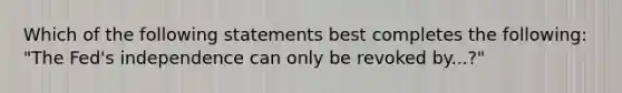 Which of the following statements best completes the following: "The Fed's independence can only be revoked by...?"