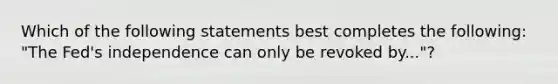 Which of the following statements best completes the following: "The Fed's independence can only be revoked by..."?