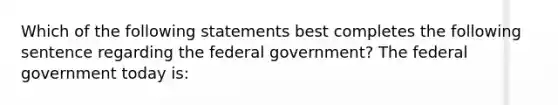 Which of the following statements best completes the following sentence regarding the federal government? The federal government today is: