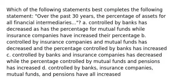 Which of the following statements best completes the following statement: "Over the past 30 years, the percentage of assets for all financial intermediaries..."? a. controlled by banks has decreased as has the percentage for mutual funds while insurance companies have increased their percentage b. controlled by insurance companies and mutual funds has decreased and the percentage controlled by banks has increased c. controlled by banks and insurance companies has decreased while the percentage controlled by mutual funds and pensions has increased d. controlled by banks, insurance companies, mutual funds, and pensions have all increased