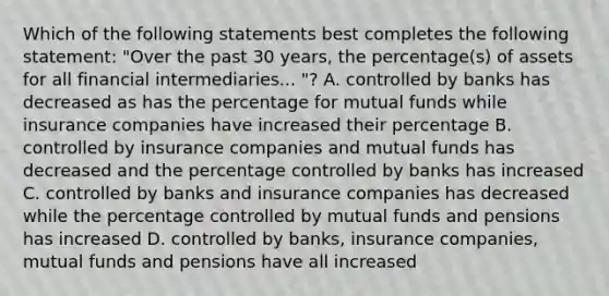 Which of the following statements best completes the following statement: "Over the past 30 years, the percentage(s) of assets for all financial intermediaries... "? A. controlled by banks has decreased as has the percentage for mutual funds while insurance companies have increased their percentage B. controlled by insurance companies and mutual funds has decreased and the percentage controlled by banks has increased C. controlled by banks and insurance companies has decreased while the percentage controlled by mutual funds and pensions has increased D. controlled by banks, insurance companies, mutual funds and pensions have all increased