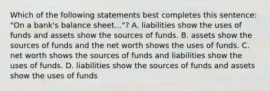 Which of the following statements best completes this sentence: "On a bank's balance sheet..."? A. liabilities show the uses of funds and assets show the sources of funds. B. assets show the sources of funds and the net worth shows the uses of funds. C. net worth shows the sources of funds and liabilities show the uses of funds. D. liabilities show the sources of funds and assets show the uses of funds