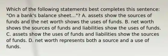 Which of the following statements best completes this sentence: "On a bank's balance sheet..."? A. assets show the sources of funds and the net worth shows the uses of funds. B. net worth shows the sources of funds and liabilities show the uses of funds. C. assets show the uses of funds and liabilities show the sources of funds. D. net worth represents both a source and a use of funds.