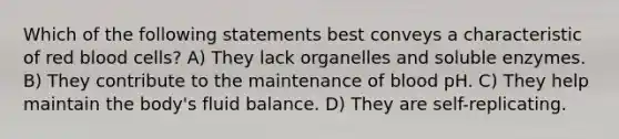 Which of the following statements best conveys a characteristic of red blood cells? A) They lack organelles and soluble enzymes. B) They contribute to the maintenance of blood pH. C) They help maintain the body's fluid balance. D) They are self-replicating.