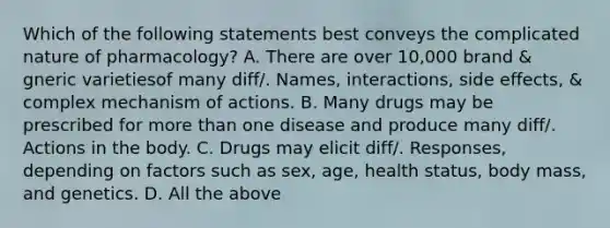 Which of the following statements best conveys the complicated nature of pharmacology? A. There are over 10,000 brand & gneric varietiesof many diff/. Names, interactions, side effects, & complex mechanism of actions. B. Many drugs may be prescribed for <a href='https://www.questionai.com/knowledge/keWHlEPx42-more-than' class='anchor-knowledge'>more than</a> one disease and produce many diff/. Actions in the body. C. Drugs may elicit diff/. Responses, depending on factors such as sex, age, health status, body mass, and genetics. D. All the above