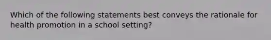 Which of the following statements best conveys the rationale for health promotion in a school setting?