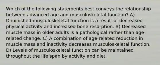 Which of the following statements best conveys the relationship between advanced age and musculoskeletal function? A) Diminished musculoskeletal function is a result of decreased physical activity and increased bone resorption. B) Decreased muscle mass in older adults is a pathological rather than age-related change. C) A combination of age-related reduction in muscle mass and inactivity decreases musculoskeletal function. D) Levels of musculoskeletal function can be maintained throughout the life span by activity and diet.