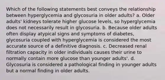 Which of the following statements best conveys the relationship between hyperglycemia and glycosuria in older adults? a. Older adults' kidneys tolerate higher glucose levels, so hyperglycemia does not necessarily result in glycosuria. b. Because older adults often display atypical signs and symptoms of diabetes, glycosuria coupled with hyperglycemia is considered the most accurate source of a definitive diagnosis. c. Decreased renal filtration capacity in older individuals causes their urine to normally contain more glucose than younger adults'. d. Glycosuria is considered a pathological finding in younger adults but a normal finding in older adults.