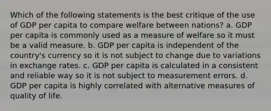 Which of the following statements is the best critique of the use of GDP per capita to compare welfare between nations? a. GDP per capita is commonly used as a measure of welfare so it must be a valid measure. b. GDP per capita is independent of the country's currency so it is not subject to change due to variations in exchange rates. c. GDP per capita is calculated in a consistent and reliable way so it is not subject to measurement errors. d. GDP per capita is highly correlated with alternative measures of quality of life.