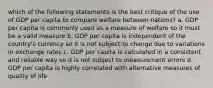 which of the following statements is the best critique of the use of GDP per capita to compare welfare between nations? a. GDP per capita is commonly used as a measure of welfare so it must be a valid measure b. GDP per capita is independent of the country's currency so it is not subject to change due to variations in exchange rates c. GDP per capita is calculated in a consistent and reliable way so it is not subject to measurement errors d. GDP per capita is highly correlated with alternative measures of quality of life