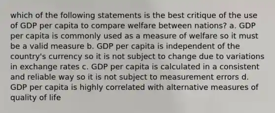 which of the following statements is the best critique of the use of GDP per capita to compare welfare between nations? a. GDP per capita is commonly used as a measure of welfare so it must be a valid measure b. GDP per capita is independent of the country's currency so it is not subject to change due to variations in exchange rates c. GDP per capita is calculated in a consistent and reliable way so it is not subject to measurement errors d. GDP per capita is highly correlated with alternative measures of quality of life