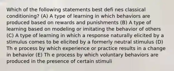 Which of the following statements best defi nes classical conditioning? (A) A type of learning in which behaviors are produced based on rewards and punishments (B) A type of learning based on modeling or imitating the behavior of others (C) A type of learning in which a response naturally elicited by a stimulus comes to be elicited by a formerly neutral stimulus (D) Th e process by which experience or practice results in a change in behavior (E) Th e process by which voluntary behaviors are produced in the presence of certain stimuli