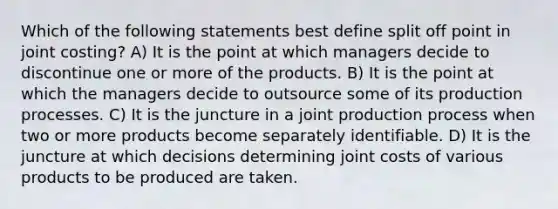 Which of the following statements best define split off point in joint costing? A) It is the point at which managers decide to discontinue one or more of the products. B) It is the point at which the managers decide to outsource some of its production processes. C) It is the juncture in a joint production process when two or more products become separately identifiable. D) It is the juncture at which decisions determining joint costs of various products to be produced are taken.