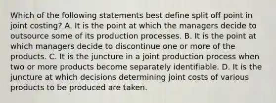 Which of the following statements best define split off point in joint​ costing? A. It is the point at which the managers decide to outsource some of its production processes. B. It is the point at which managers decide to discontinue one or more of the products. C. It is the juncture in a joint production process when two or more products become separately identifiable. D. It is the juncture at which decisions determining joint costs of various products to be produced are taken.