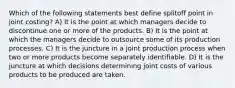 Which of the following statements best define splitoff point in joint costing? A) It is the point at which managers decide to discontinue one or more of the products. B) It is the point at which the managers decide to outsource some of its production processes. C) It is the juncture in a joint production process when two or more products become separately identifiable. D) It is the juncture at which decisions determining joint costs of various products to be produced are taken.