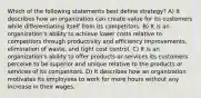 Which of the following statements best define strategy? A) It describes how an organization can create value for its customers while differentiating itself from its competitors. B) It is an organization's ability to achieve lower costs relative to competitors through productivity and efficiency improvements, elimination of waste, and tight cost control. C) It is an organization's ability to offer products or services its customers perceive to be superior and unique relative to the products or services of its competitors. D) It describes how an organization motivates its employees to work for more hours without any increase in their wages.