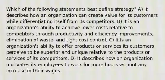 Which of the following statements best define strategy? A) It describes how an organization can create value for its customers while differentiating itself from its competitors. B) It is an organization's ability to achieve lower costs relative to competitors through productivity and efficiency improvements, elimination of waste, and tight cost control. C) It is an organization's ability to offer products or services its customers perceive to be superior and unique relative to the products or services of its competitors. D) It describes how an organization motivates its employees to work for more hours without any increase in their wages.