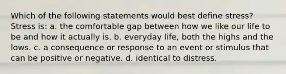 Which of the following statements would best define stress? Stress is: a. the comfortable gap between how we like our life to be and how it actually is. b. everyday life, both the highs and the lows. c. a consequence or response to an event or stimulus that can be positive or negative. d. identical to distress.