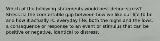 Which of the following statements would best define stress? Stress is: the comfortable gap between how we like our life to be and how it actually is. everyday life, both the highs and the lows. a consequence or response to an event or stimulus that can be positive or negative. identical to distress.