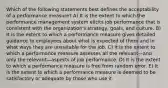 Which of the following statements best defines the acceptability of a performance measure? A) It is the extent to which the performance management system elicits job performance that is consistent with the organization's strategy, goals, and culture. B) It is the extent to which a performance measure gives detailed guidance to employees about what is expected of them and in what ways they are unsuitable for the job. C) It is the extent to which a performance measure assesses all the relevant—and only the relevant—aspects of job performance. D) It is the extent to which a performance measure is free from random error. E) It is the extent to which a performance measure is deemed to be satisfactory or adequate by those who use it.