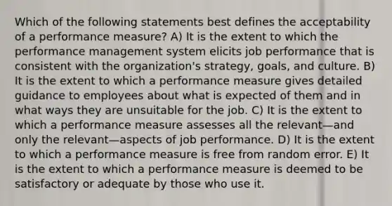 Which of the following statements best defines the acceptability of a performance measure? A) It is the extent to which the performance management system elicits job performance that is consistent with the organization's strategy, goals, and culture. B) It is the extent to which a performance measure gives detailed guidance to employees about what is expected of them and in what ways they are unsuitable for the job. C) It is the extent to which a performance measure assesses all the relevant—and only the relevant—aspects of job performance. D) It is the extent to which a performance measure is free from random error. E) It is the extent to which a performance measure is deemed to be satisfactory or adequate by those who use it.