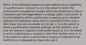 Which of the following statements best defines the acceptability of a performance measure? A. It is the extent to which the performance management system elicits job performance that is consistent with the organization's strategy, goals, and culture. B. It is the extent to which a performance measure gives detailed guidance to employees about what is expected of them and in what ways they are unsuitable for the job. C. It is the extent to which a performance measure assesses all the relevant—and only the relevant—aspects of job performance. D. It is the extent to which a performance measure is free from random error. E. It is the extent to which a performance measure is deemed to be satisfactory or adequate by those who use it.