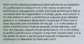 Which of the following statements best defines the acceptability of a performance measure? a It is the extent to which the performance management system elicits job performance that is consistent with the organization's strategy, goals, and culture. b It is the extent to which a performance measure gives detailed guidance to employees about what is expected of them and in what ways they are unsuitable for the job . c It is the extent to which a performance measure assesses all the relevant—and only the relevant—aspects of job performance. d it is the extent to which a performance measure is free from random error. e It is the extent to which a performance measure is deemed to be satisfactory or adequate by those who use it