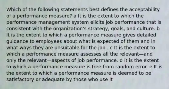 Which of the following statements best defines the acceptability of a performance measure? a It is the extent to which the performance management system elicits job performance that is consistent with the organization's strategy, goals, and culture. b It is the extent to which a performance measure gives detailed guidance to employees about what is expected of them and in what ways they are unsuitable for the job . c It is the extent to which a performance measure assesses all the relevant—and only the relevant—aspects of job performance. d it is the extent to which a performance measure is free from random error. e It is the extent to which a performance measure is deemed to be satisfactory or adequate by those who use it