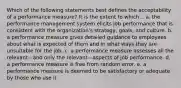 Which of the following statements best defines the acceptability of a performance measure? It is the extent to which... a. the performance management system elicits job performance that is consistent with the organization's strategy, goals, and culture. b. a performance measure gives detailed guidance to employees about what is expected of them and in what ways they are unsuitable for the job. c. a performance measure assesses all the relevant—and only the relevant—aspects of job performance. d. a performance measure is free from random error. e. a performance measure is deemed to be satisfactory or adequate by those who use it.