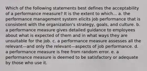 Which of the following statements best defines the acceptability of a performance measure? It is the extent to which... a. the performance management system elicits job performance that is consistent with the organization's strategy, goals, and culture. b. a performance measure gives detailed guidance to employees about what is expected of them and in what ways they are unsuitable for the job. c. a performance measure assesses all the relevant—and only the relevant—aspects of job performance. d. a performance measure is free from random error. e. a performance measure is deemed to be satisfactory or adequate by those who use it.