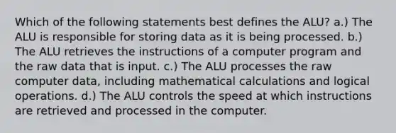 Which of the following statements best defines the ALU? a.) The ALU is responsible for storing data as it is being processed. b.) The ALU retrieves the instructions of a computer program and the raw data that is input. c.) The ALU processes the raw computer data, including mathematical calculations and logical operations. d.) The ALU controls the speed at which instructions are retrieved and processed in the computer.