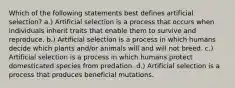 Which of the following statements best defines artificial selection? a.) Artificial selection is a process that occurs when individuals inherit traits that enable them to survive and reproduce. b.) Artificial selection is a process in which humans decide which plants and/or animals will and will not breed. c.) Artificial selection is a process in which humans protect domesticated species from predation. d.) Artificial selection is a process that produces beneficial mutations.