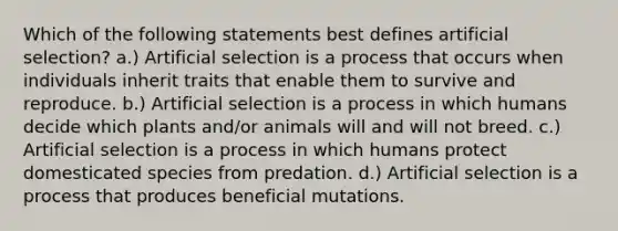 Which of the following statements best defines artificial selection? a.) Artificial selection is a process that occurs when individuals inherit traits that enable them to survive and reproduce. b.) Artificial selection is a process in which humans decide which plants and/or animals will and will not breed. c.) Artificial selection is a process in which humans protect domesticated species from predation. d.) Artificial selection is a process that produces beneficial mutations.