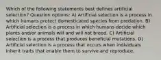 Which of the following statements best defines artificial selection? Question options: A) Artificial selection is a process in which humans protect domesticated species from predation. B) Artificial selection is a process in which humans decide which plants and/or animals will and will not breed. C) Artificial selection is a process that produces beneficial mutations. D) Artificial selection is a process that occurs when individuals inherit traits that enable them to survive and reproduce.