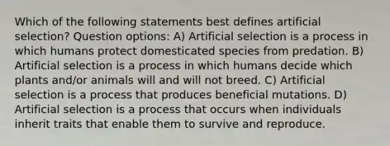 Which of the following statements best defines artificial selection? Question options: A) Artificial selection is a process in which humans protect domesticated species from predation. B) Artificial selection is a process in which humans decide which plants and/or animals will and will not breed. C) Artificial selection is a process that produces beneficial mutations. D) Artificial selection is a process that occurs when individuals inherit traits that enable them to survive and reproduce.