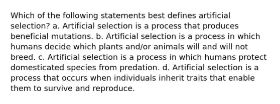 Which of the following statements best defines artificial selection? a. Artificial selection is a process that produces beneficial mutations. b. Artificial selection is a process in which humans decide which plants and/or animals will and will not breed. c. Artificial selection is a process in which humans protect domesticated species from predation. d. Artificial selection is a process that occurs when individuals inherit traits that enable them to survive and reproduce.