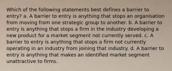 Which of the following statements best defines a barrier to entry? a. A barrier to entry is anything that stops an organisation from moving from one strategic group to another. b. A barrier to entry is anything that stops a firm in the industry developing a new product for a market segment not currently served. c. A barrier to entry is anything that stops a firm not currently operating in an industry from joining that industry. d. A barrier to entry is anything that makes an identified market segment unattractive to firms.