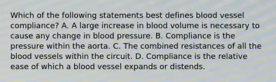 Which of the following statements best defines blood vessel compliance? A. A large increase in blood volume is necessary to cause any change in blood pressure. B. Compliance is the pressure within the aorta. C. The combined resistances of all the blood vessels within the circuit. D. Compliance is the relative ease of which a blood vessel expands or distends.