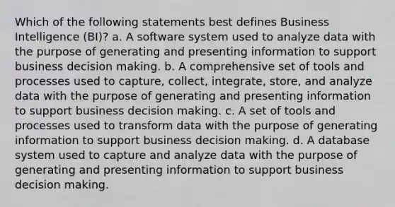 Which of the following statements best defines Business Intelligence (BI)? a. A software system used to analyze data with the purpose of generating and presenting information to support business decision making. b. A comprehensive set of tools and processes used to capture, collect, integrate, store, and analyze data with the purpose of generating and presenting information to support business decision making. c. A set of tools and processes used to transform data with the purpose of generating information to support business decision making. d. A database system used to capture and analyze data with the purpose of generating and presenting information to support business decision making.